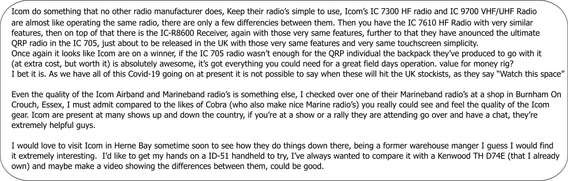 Icom do something that no other radio manufacturer does, Keep their radio’s simple to use, Icom’s IC 7300 HF radio and IC 9700 VHF/UHF Radio are almost like operating the same radio, there are only a few differencies between them. Then you have the IC 7610 HF Radio with very similar features, then on top of that there is the IC-R8600 Receiver, again with those very same features, further to that they have anounced the ultimate QRP radio in the IC 705, just about to be released in the UK with those very same features and very same touchscreen simplicity. Once again it looks like Icom are on a winner, if the IC 705 radio wasn’t enough for the QRP individual the backpack they’ve produced to go with it (at extra cost, but worth it) is absolutely awesome, it’s got everything you could need for a great field days operation. value for money rig? I bet it is. As we have all of this Covid-19 going on at present it is not possible to say when these will hit the UK stockists, as they say “Watch this space”  Even the quality of the Icom Airband and Marineband radio’s is something else, I checked over one of their Marineband radio’s at a shop in Burnham On Crouch, Essex, I must admit compared to the likes of Cobra (who also make nice Marine radio’s) you really could see and feel the quality of the Icom  gear. Icom are present at many shows up and down the country, if you’re at a show or a rally they are attending go over and have a chat, they’re  extremely helpful guys.        Icom do something that no other radio manufacturer does, Keep their radio’s simple to use, Icom’s IC 7300 HF radio and IC 9700 VHF/UHF Radio are almost like operating the same radio, there are only a few differencies between them. Then you have the IC 7610 HF Radio with very similar features, then on top of that there is the IC-R8600 Receiver, again with those very same features, further to that they have anounced the ultimate QRP radio in the IC 705, just about to be released in the UK with those very same features and very same touchscreen simplicity. Once again it looks like Icom are on a winner, if the IC 705 radio wasn’t enough for the QRP individual the backpack they’ve produced to go with it (at extra cost, but worth it) is absolutely awesome, it’s got everything you could need for a great field days operation. value for money rig? I bet it is. As we have all of this Covid-19 going on at present it is not possible to say when these will hit the UK stockists, as they say “Watch this space”  Even the quality of the Icom Airband and Marineband radio’s is something else, I checked over one of their Marineband radio’s at a shop in Burnham On Crouch, Essex, I must admit compared to the likes of Cobra (who also make nice Marine radio’s) you really could see and feel the quality of the Icom  gear. Icom are present at many shows up and down the country, if you’re at a show or a rally they are attending go over and have a chat, they’re  extremely helpful guys.  I would love to visit Icom in Herne Bay sometime soon to see how they do things down there, being a former warehouse manger I guess I would find it extremely interesting.  I’d like to get my hands on a ID-51 handheld to try, I’ve always wanted to compare it with a Kenwood TH D74E (that I already own) and maybe make a video showing the differences between them, could be good.