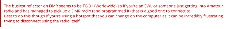 The busiest reflector on DMR seems to be TG 91 (Worldwide) so if you’re an SWL or someone just getting into Amateur radio and has managed to pick up a DMR radio (and programmed it) that is a good one to connect to. Best to do this though if you’re using a hotspot that you can change on the computer as it can be incredibly frustrating trying to disconnect using the radio itself.