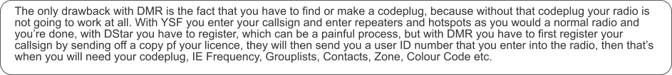 The only drawback with DMR is the fact that you have to find or make a codeplug, because without that codeplug your radio is not going to work at all. With YSF you enter your callsign and enter repeaters and hotspots as you would a normal radio and you’re done, with DStar you have to register, which can be a painful process, but with DMR you have to first register your callsign by sending off a copy pf your licence, they will then send you a user ID number that you enter into the radio, then that’s when you will need your codeplug, IE Frequency, Grouplists, Contacts, Zone, Colour Code etc.