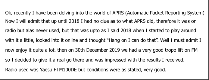 Ok, recently I have been delving into the world of APRS (Automatic Packet Reporting System) Now I will admit that up until 2018 I had no clue as to what APRS did, therefore it was on radio but alas never used, but that was upto as I said 2018 when I started to play around with it a little, looked into it online and thought “Hang on I can do that”. Well I must admit I  now enjoy it quite a lot. then on 30th December 2019 we had a very good tropo lift on FM so I decided to give it a real go there and was impressed with the results I received.   Radio used was Yaesu FTM100DE but conditions were as stated, very good.