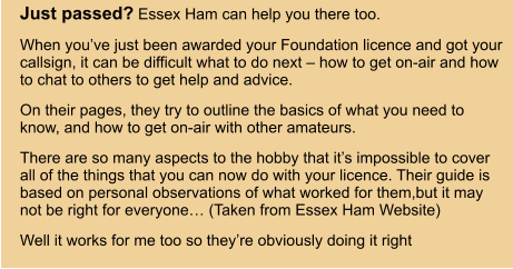 Just passed? Essex Ham can help you there too. When you’ve just been awarded your Foundation licence and got your callsign, it can be difficult what to do next – how to get on-air and how to chat to others to get help and advice. On their pages, they try to outline the basics of what you need to know, and how to get on-air with other amateurs. There are so many aspects to the hobby that it’s impossible to cover all of the things that you can now do with your licence. Their guide is based on personal observations of what worked for them,but it may not be right for everyone… (Taken from Essex Ham Website) Well it works for me too so they’re obviously doing it right