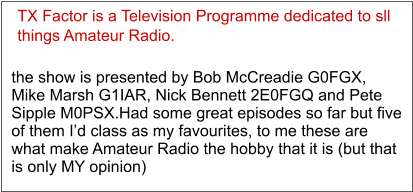 TX Factor is a Television Programme dedicated to sll  things Amateur Radio. the show is presented by Bob McCreadie G0FGX, Mike Marsh G1IAR, Nick Bennett 2E0FGQ and Pete Sipple M0PSX.Had some great episodes so far but five of them I’d class as my favourites, to me these are what make Amateur Radio the hobby that it is (but that is only MY opinion)