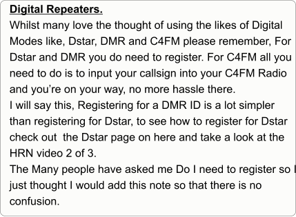 Digital Repeaters. Whilst many love the thought of using the likes of Digital Modes like, Dstar, DMR and C4FM please remember, For Dstar and DMR you do need to register. For C4FM all you need to do is to input your callsign into your C4FM Radio and you’re on your way, no more hassle there. I will say this, Registering for a DMR ID is a lot simpler than registering for Dstar, to see how to register for Dstar check out  the Dstar page on here and take a look at the HRN video 2 of 3. The Many people have asked me Do I need to register so I just thought I would add this note so that there is no confusion.