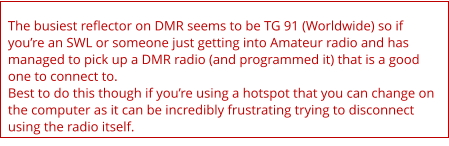 The busiest reflector on DMR seems to be TG 91 (Worldwide) so if you’re an SWL or someone just getting into Amateur radio and has managed to pick up a DMR radio (and programmed it) that is a good one to connect to. Best to do this though if you’re using a hotspot that you can change on the computer as it can be incredibly frustrating trying to disconnect using the radio itself.